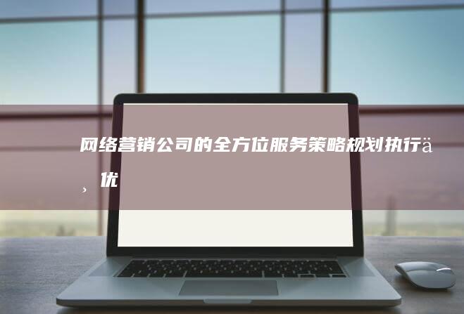 网络营销公司的全方位服务：策略规划、执行与优化