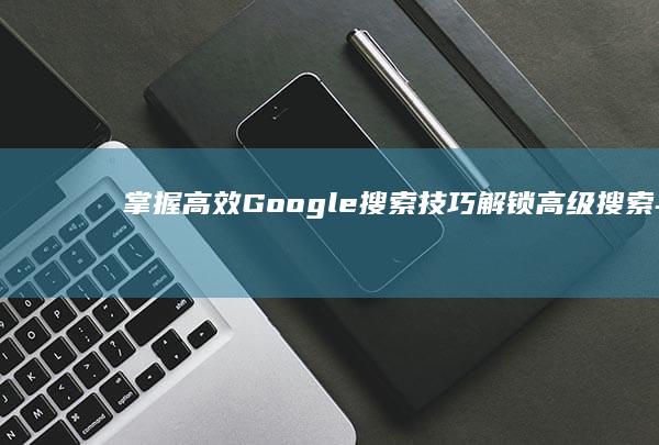 掌握高效Google搜索技巧：解锁高级搜索与优化技巧大全